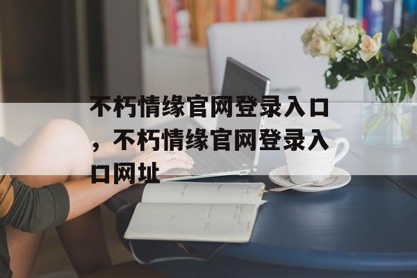 不朽情缘官网登录入口，不朽情缘官网登录入口网址