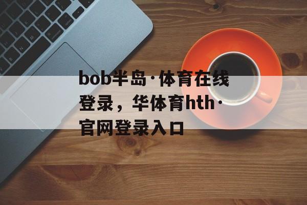 bob半岛·体育在线登录，华体育hth·官网登录入口